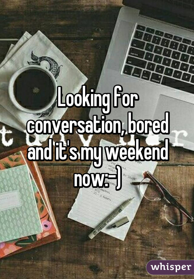 Looking for conversation, bored and it's my weekend now:-)