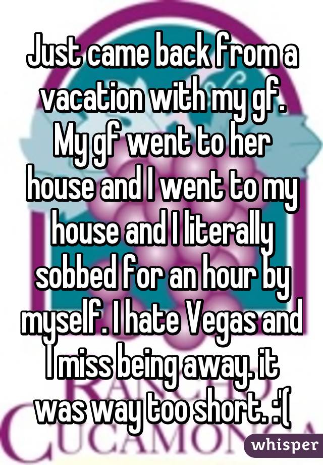 Just came back from a vacation with my gf. My gf went to her house and I went to my house and I literally sobbed for an hour by myself. I hate Vegas and I miss being away. it was way too short. :'(