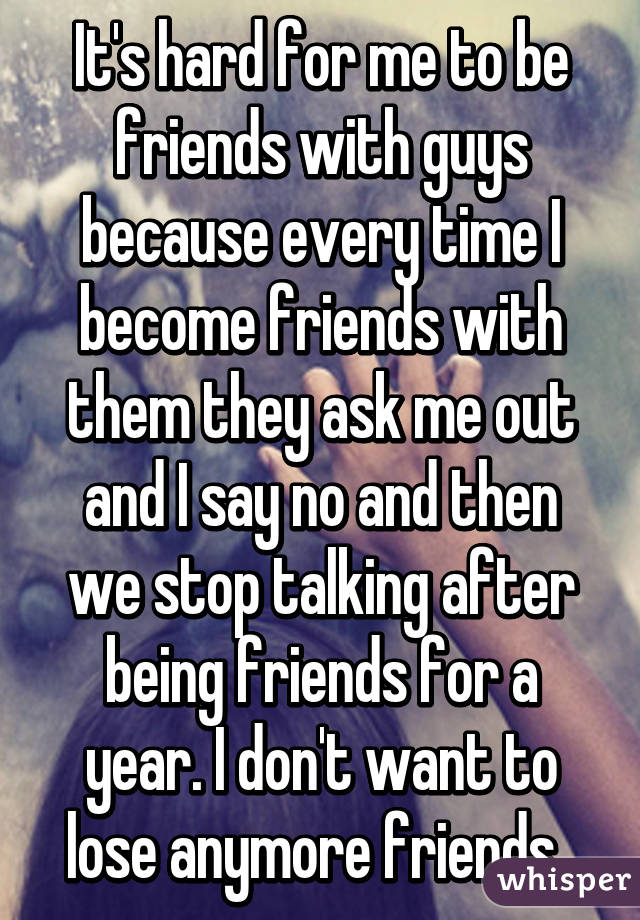 It's hard for me to be friends with guys because every time I become friends with them they ask me out and I say no and then we stop talking after being friends for a year. I don't want to lose anymore friends. 