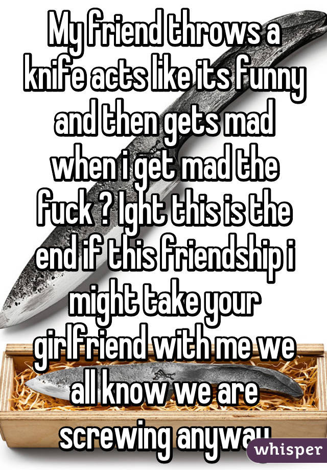 My friend throws a knife acts like its funny and then gets mad when i get mad the fuck ? Ight this is the end if this friendship i might take your girlfriend with me we all know we are screwing anyway