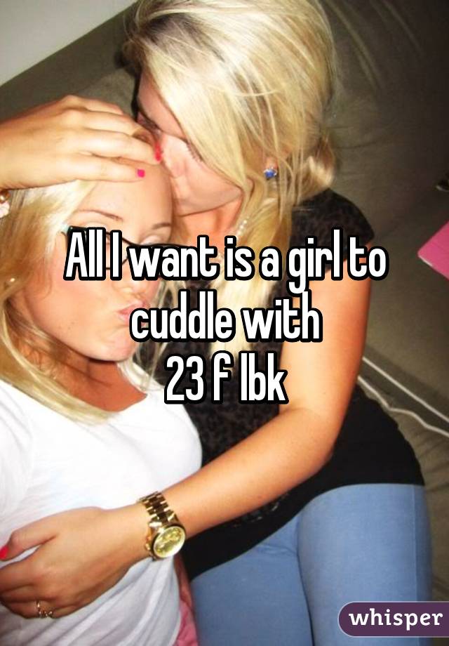 All I want is a girl to cuddle with
23 f lbk