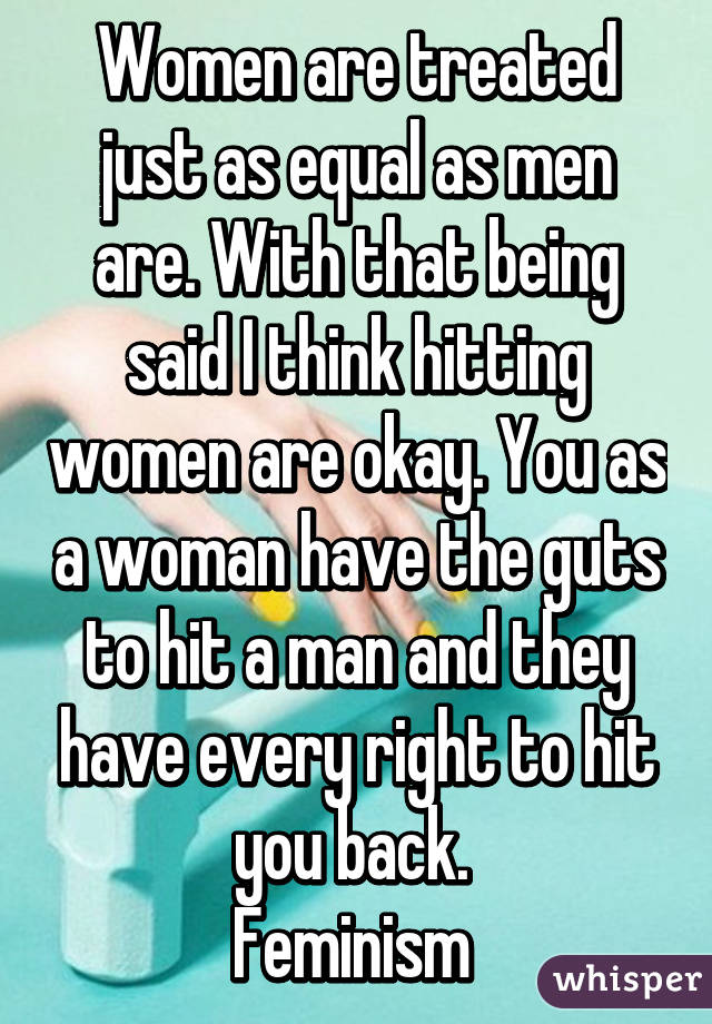 Women are treated just as equal as men are. With that being said I think hitting women are okay. You as a woman have the guts to hit a man and they have every right to hit you back. 
Feminism 