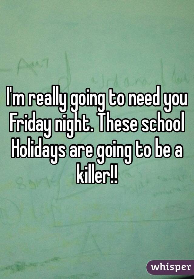 I'm really going to need you Friday night. These school Holidays are going to be a killer!! 