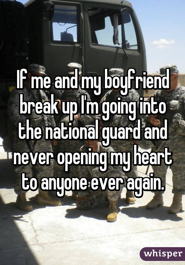 If me and my boyfriend break up I'm going into the national guard and never opening my heart to anyone ever again.