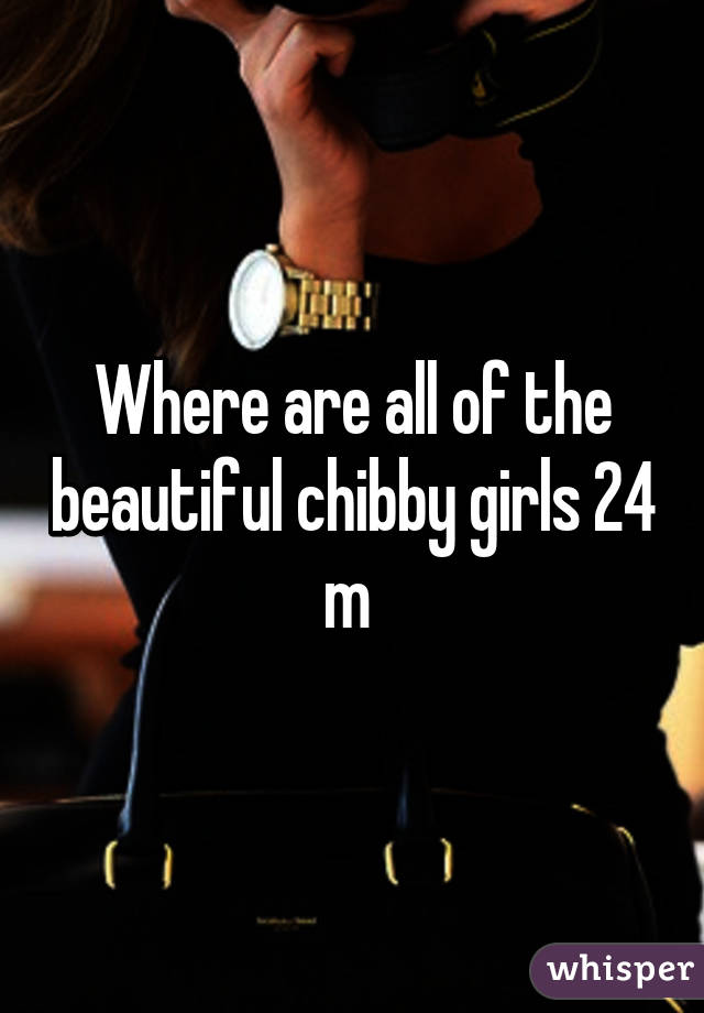 Where are all of the beautiful chibby girls 24 m 