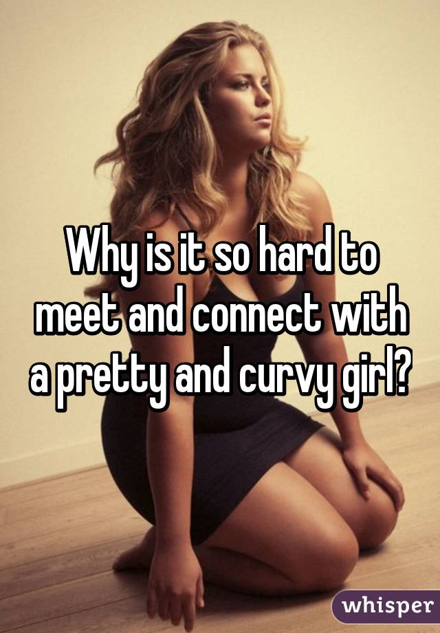 Why is it so hard to meet and connect with a pretty and curvy girl?