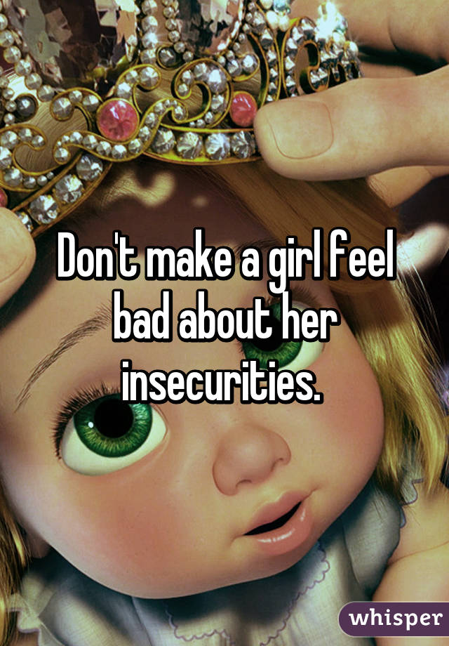 Don't make a girl feel bad about her insecurities. 