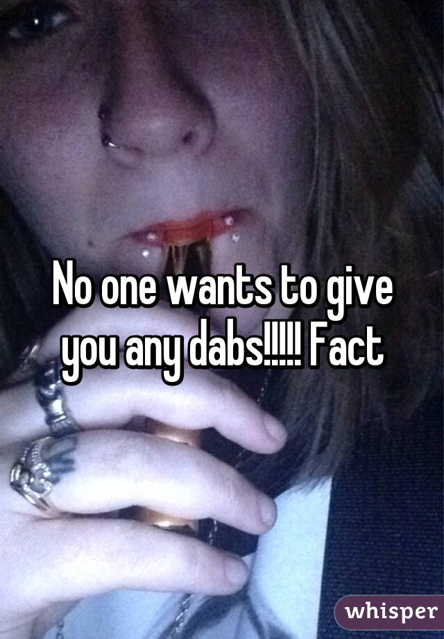 No one wants to give you any dabs!!!!! Fact