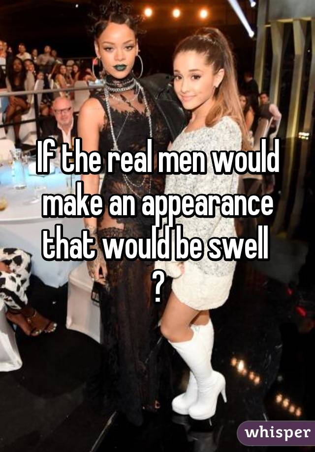 If the real men would make an appearance that would be swell 
😘