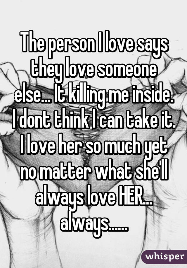 The person I love says they love someone else... It killing me inside. I dont think I can take it. I love her so much yet no matter what she'll always love HER... always......