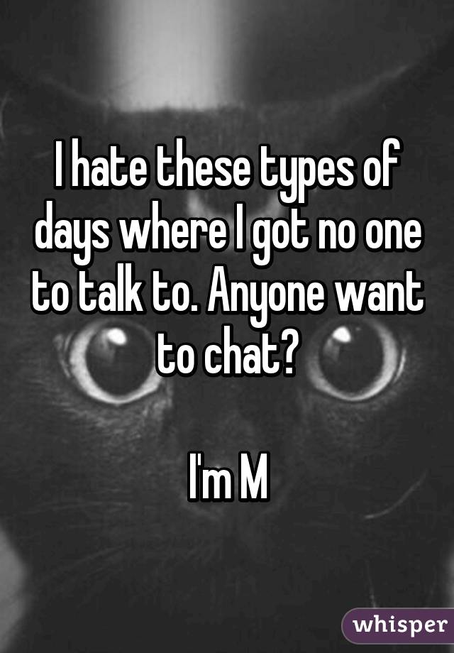 I hate these types of days where I got no one to talk to. Anyone want to chat?

I'm M