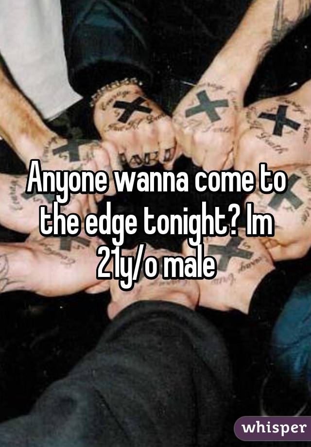 Anyone wanna come to the edge tonight? Im 21y/o male