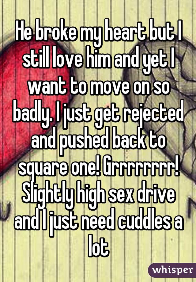 He broke my heart but I still love him and yet I want to move on so badly. I just get rejected and pushed back to square one! Grrrrrrrr! Slightly high sex drive and I just need cuddles a lot