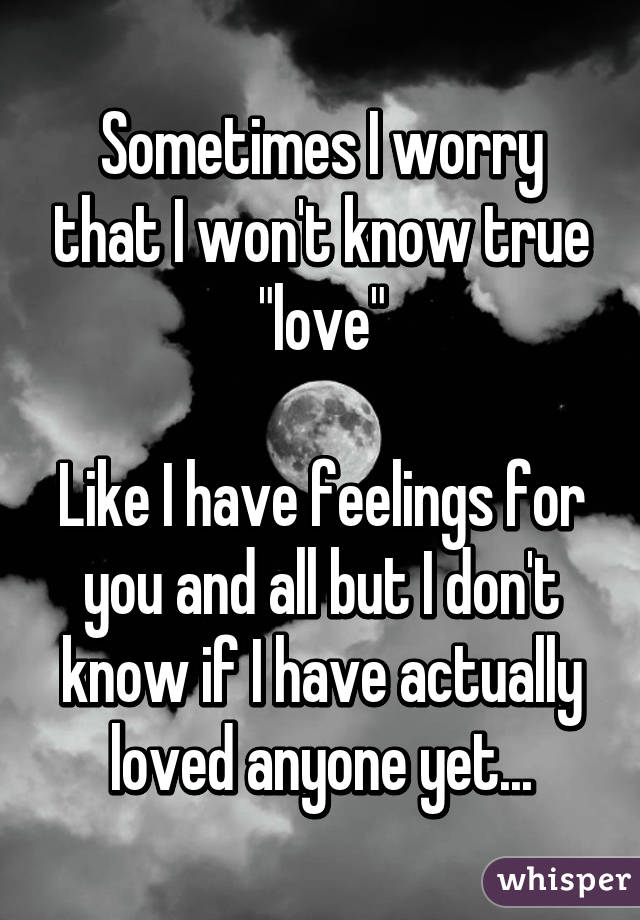 Sometimes I worry that I won't know true "love"

Like I have feelings for you and all but I don't know if I have actually loved anyone yet...