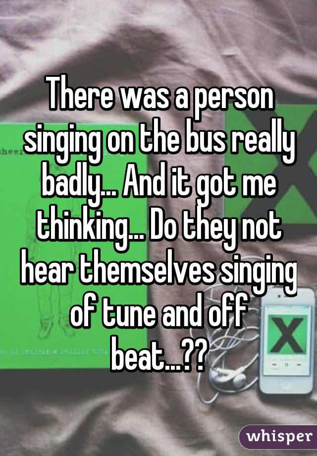 There was a person singing on the bus really badly... And it got me thinking... Do they not hear themselves singing of tune and off beat...??