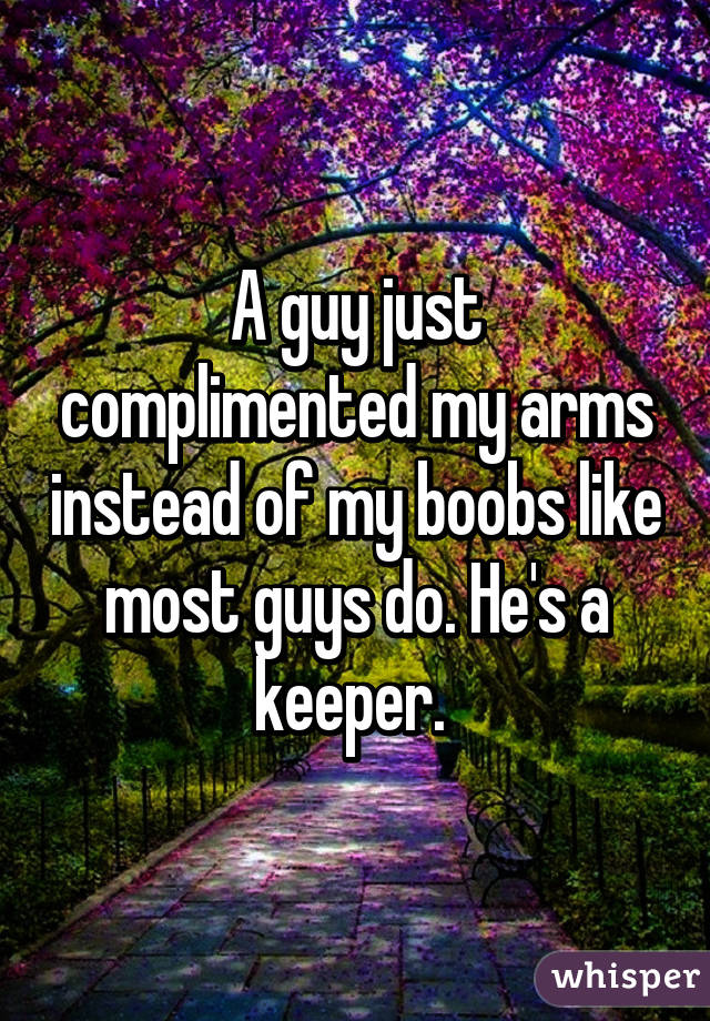 A guy just complimented my arms instead of my boobs like most guys do. He's a keeper. 