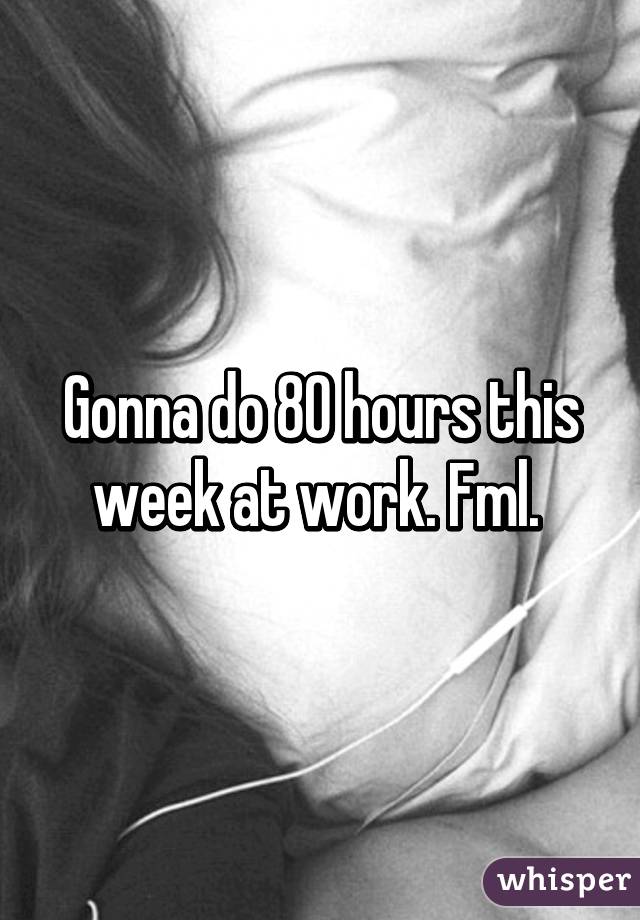 Gonna do 80 hours this week at work. Fml. 