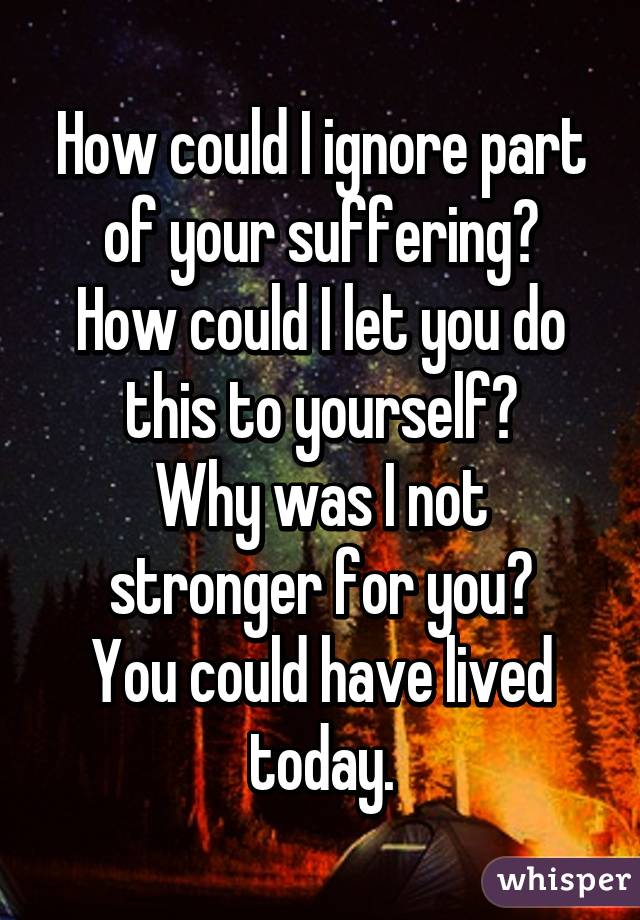 How could I ignore part of your suffering?
How could I let you do this to yourself?
Why was I not stronger for you?
You could have lived today.