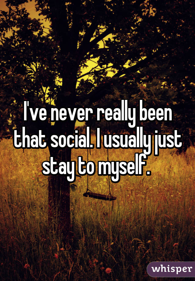 I've never really been that social. I usually just stay to myself. 