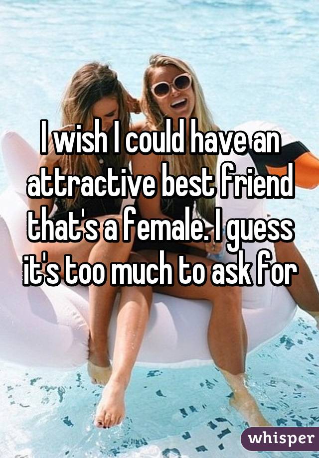 I wish I could have an attractive best friend that's a female. I guess it's too much to ask for 