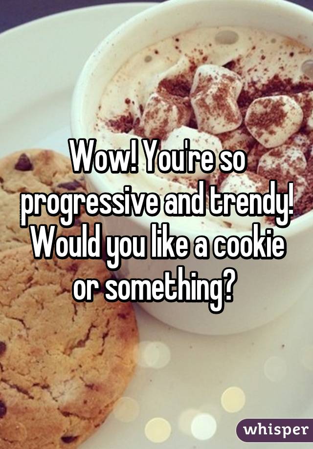 Wow! You're so progressive and trendy! Would you like a cookie or something? 