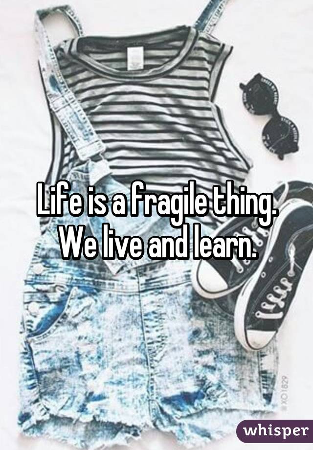 Life is a fragile thing. We live and learn.