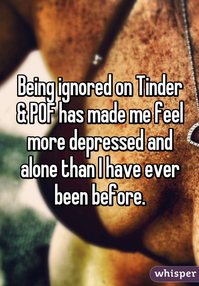 Being ignored on Tinder & POF has made me feel more depressed and alone than I have ever been before.