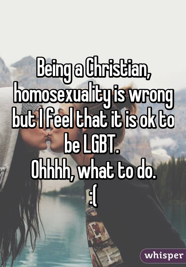 Being a Christian, homosexuality is wrong but I feel that it is ok to be LGBT. 
Ohhhh, what to do.
:(