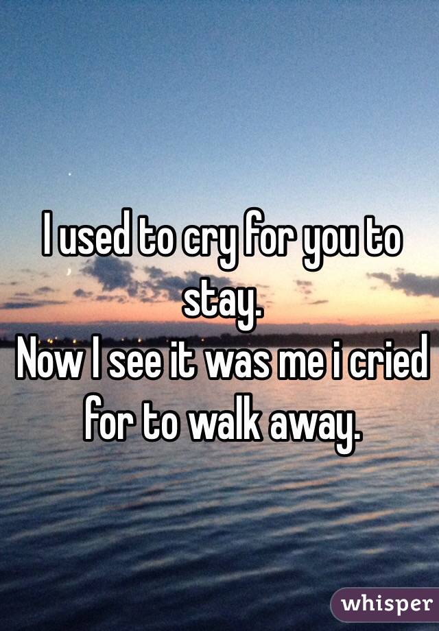 I used to cry for you to stay.
Now I see it was me i cried for to walk away. 