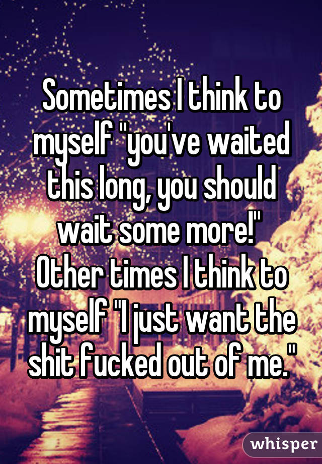 Sometimes I think to myself "you've waited this long, you should wait some more!" 
Other times I think to myself "I just want the shit fucked out of me."