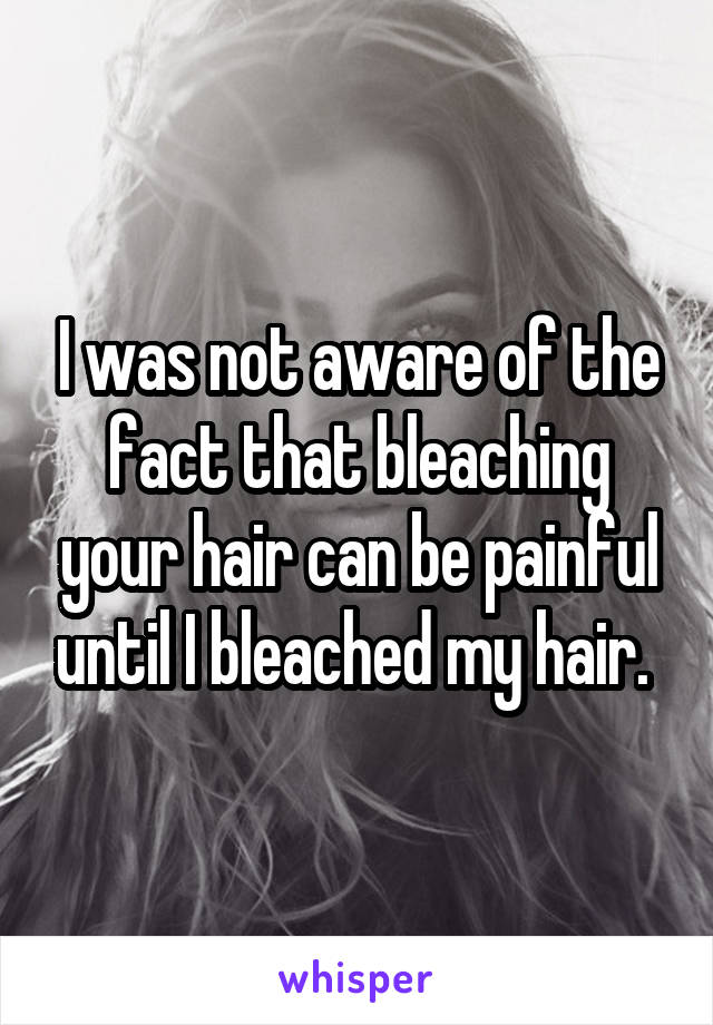 I was not aware of the fact that bleaching your hair can be painful until I bleached my hair. 