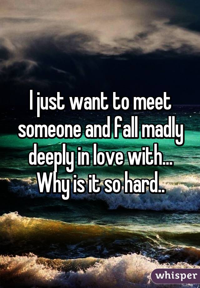 I just want to meet someone and fall madly deeply in love with... Why is it so hard..