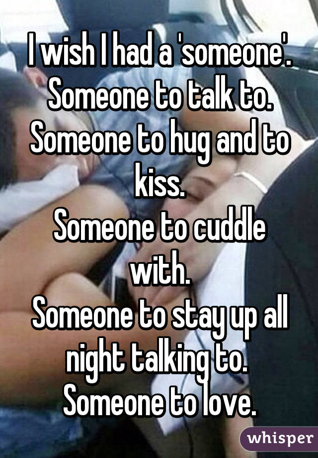 I wish I had a 'someone'.
Someone to talk to. Someone to hug and to kiss.
Someone to cuddle with.
Someone to stay up all night talking to. 
Someone to love.