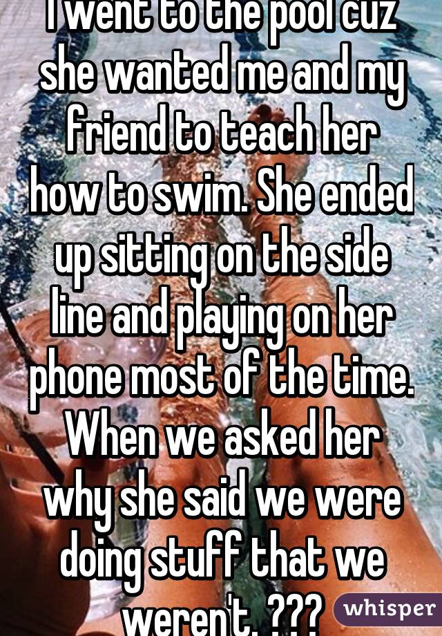 I went to the pool cuz she wanted me and my friend to teach her how to swim. She ended up sitting on the side line and playing on her phone most of the time. When we asked her why she said we were doing stuff that we weren't. 😥😥😭