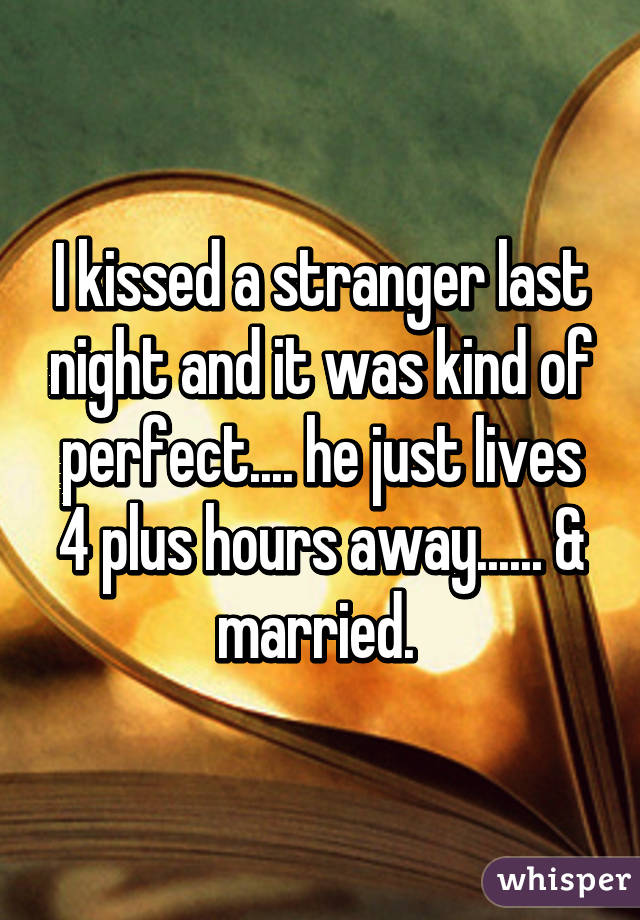 I kissed a stranger last night and it was kind of perfect.... he just lives 4 plus hours away...... & married. 