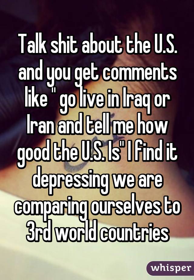 Talk shit about the U.S. and you get comments like " go live in Iraq or Iran and tell me how good the U.S. Is" I find it depressing we are comparing ourselves to 3rd world countries