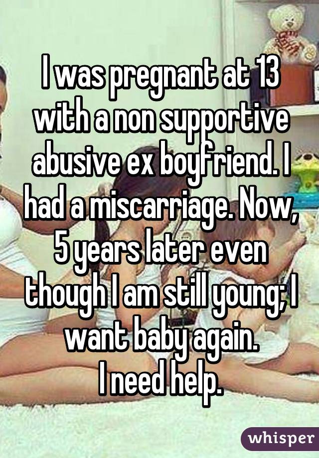 I was pregnant at 13 with a non supportive abusive ex boyfriend. I had a miscarriage. Now, 5 years later even though I am still young; I want baby again.
I need help.