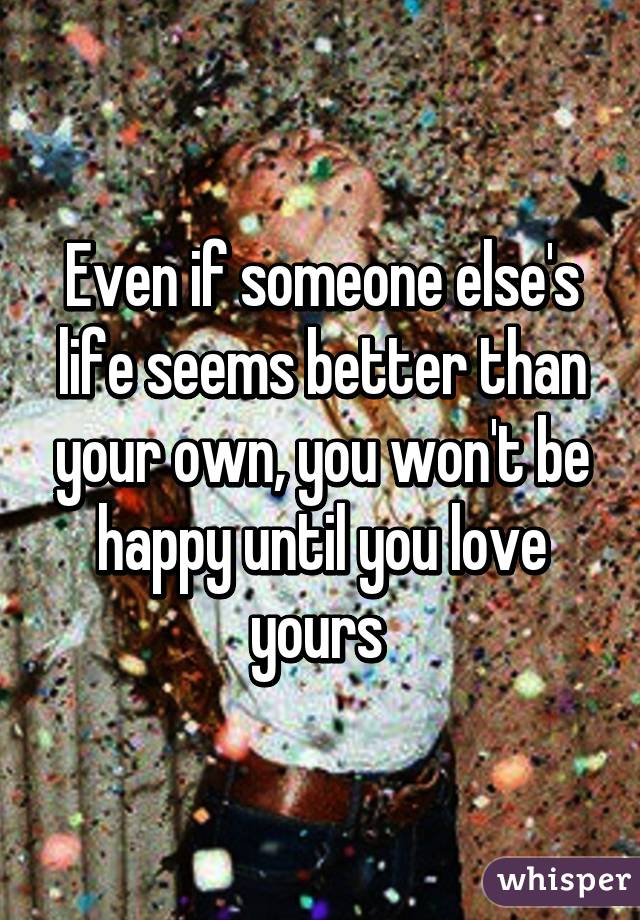 Even if someone else's life seems better than your own, you won't be happy until you love yours 