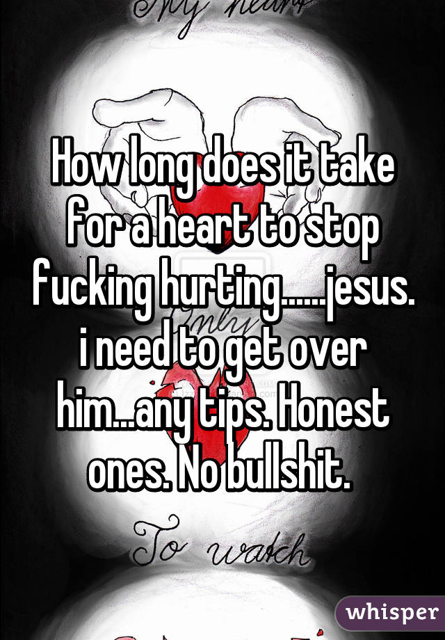 How long does it take for a heart to stop fucking hurting......jesus. i need to get over him...any tips. Honest ones. No bullshit. 