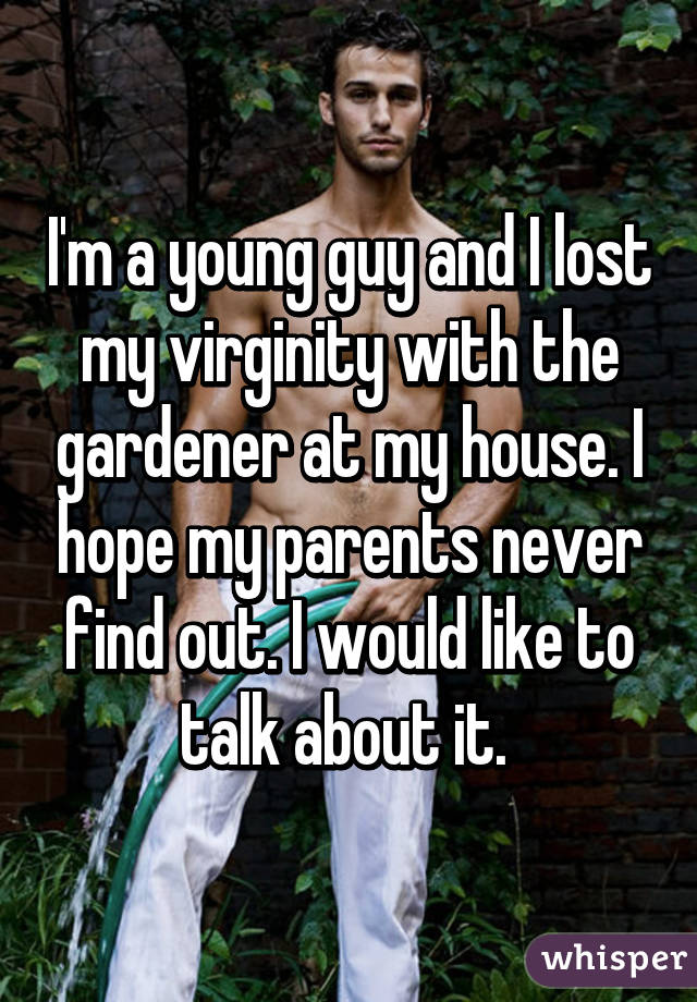 I'm a young guy and I lost my virginity with the gardener at my house. I hope my parents never find out. I would like to talk about it. 