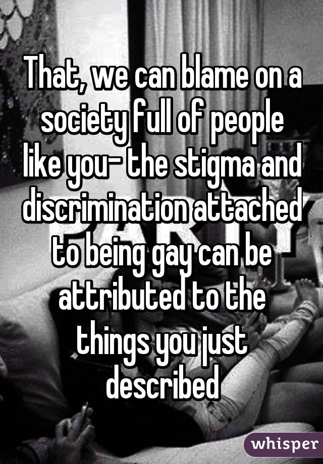 That, we can blame on a society full of people like you- the stigma and discrimination attached to being gay can be attributed to the things you just described