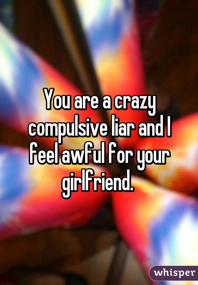 You are a crazy compulsive liar and I feel awful for your girlfriend. 