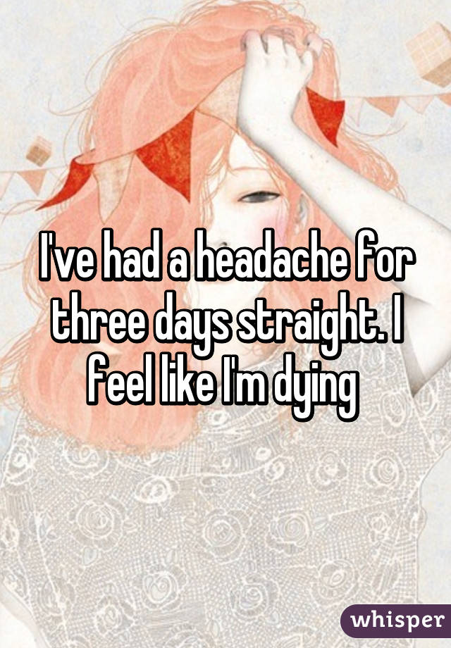 I've had a headache for three days straight. I feel like I'm dying 