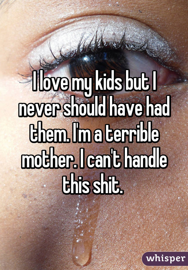 I love my kids but I never should have had them. I'm a terrible mother. I can't handle this shit. 