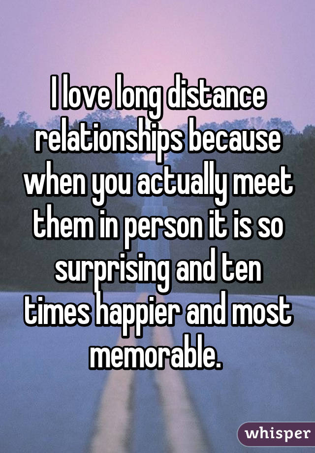 I love long distance relationships because when you actually meet them in person it is so surprising and ten times happier and most memorable. 