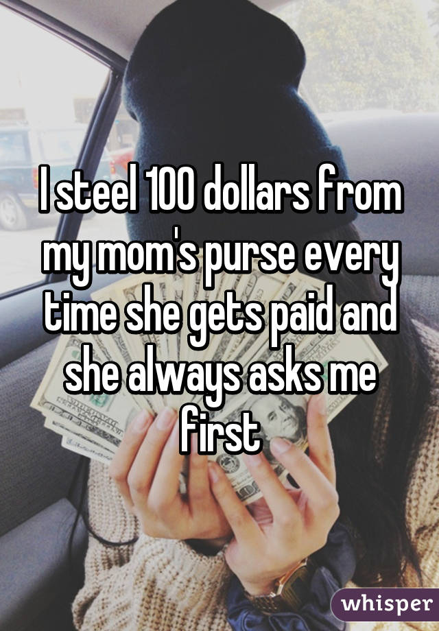 I steel 100 dollars from my mom's purse every time she gets paid and she always asks me first