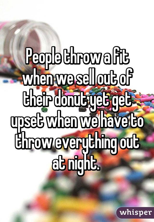 People throw a fit when we sell out of their donut yet get upset when we have to throw everything out at night. 