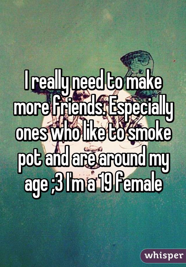 I really need to make more friends. Especially ones who like to smoke pot and are around my age ;3 I'm a 19 female