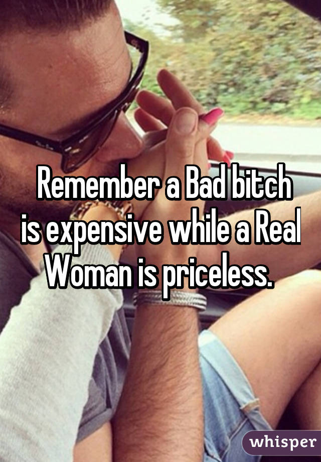  Remember a Bad bitch is expensive while a Real Woman is priceless. 