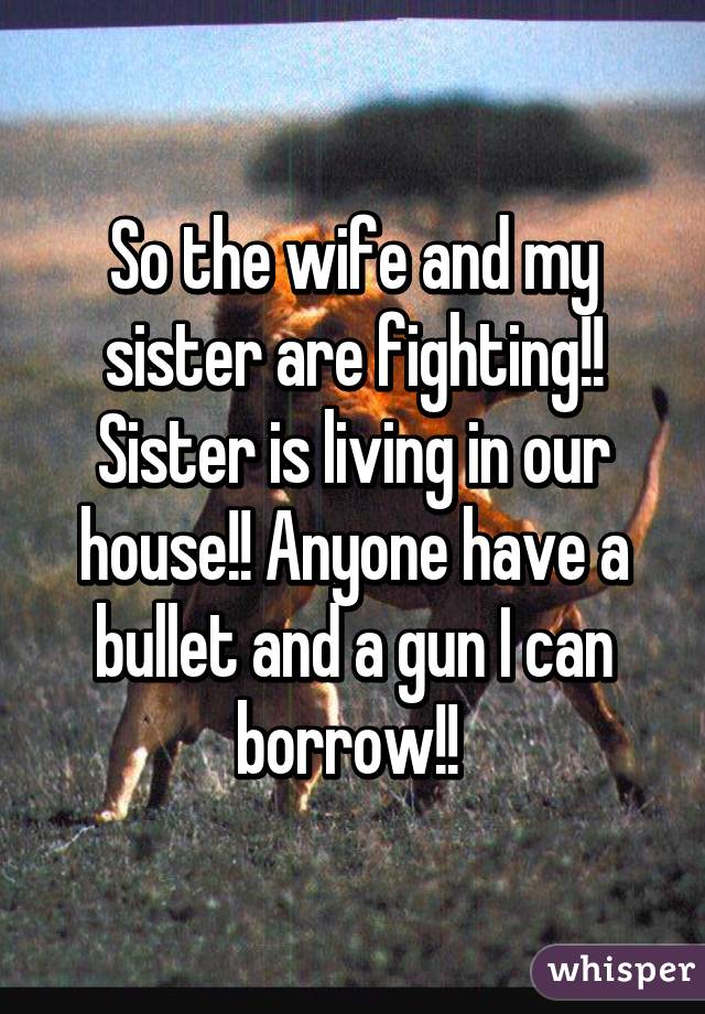 So the wife and my sister are fighting!! Sister is living in our house!! Anyone have a bullet and a gun I can borrow!! 